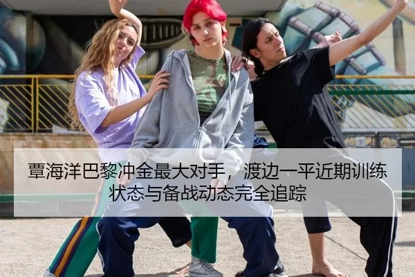 覃海洋巴黎冲金最大对手，渡边一平近期训练状态与备战动态完全追踪